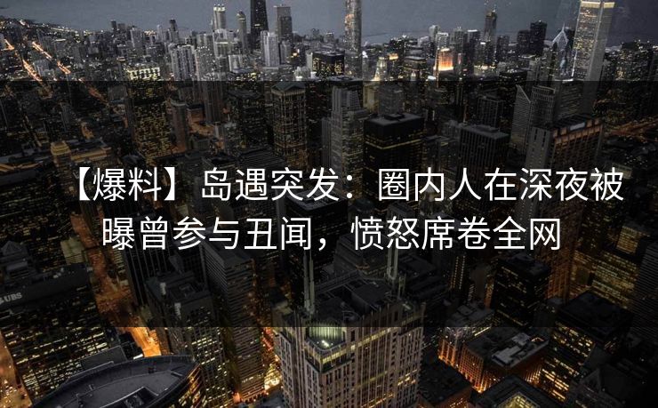 【爆料】岛遇突发：圈内人在深夜被曝曾参与丑闻，愤怒席卷全网