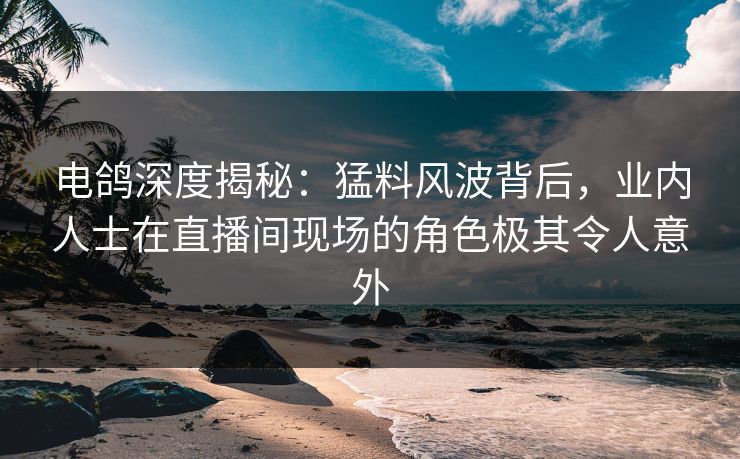 电鸽深度揭秘：猛料风波背后，业内人士在直播间现场的角色极其令人意外